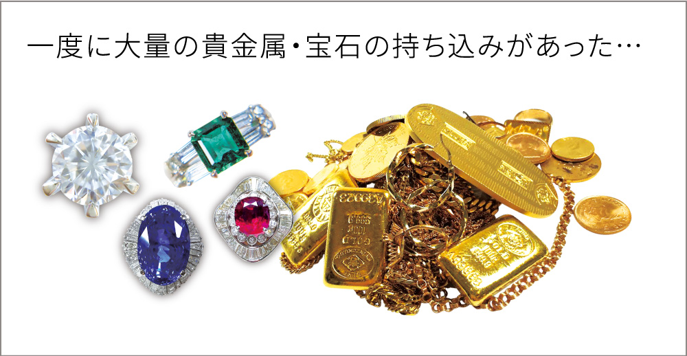 一度に大量の貴金属・宝石の持ち込みがあった…